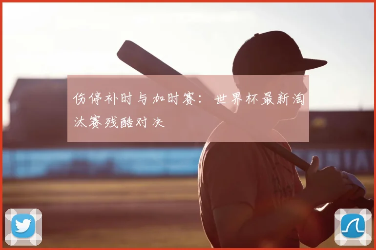 伤停补时与加时赛：世界杯最新淘汰赛残酷对决