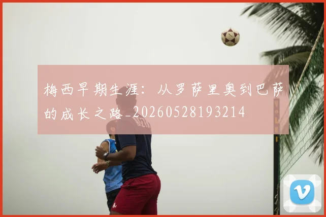 梅西早期生涯:从罗萨里奥到巴萨的成长之路_20260528193214