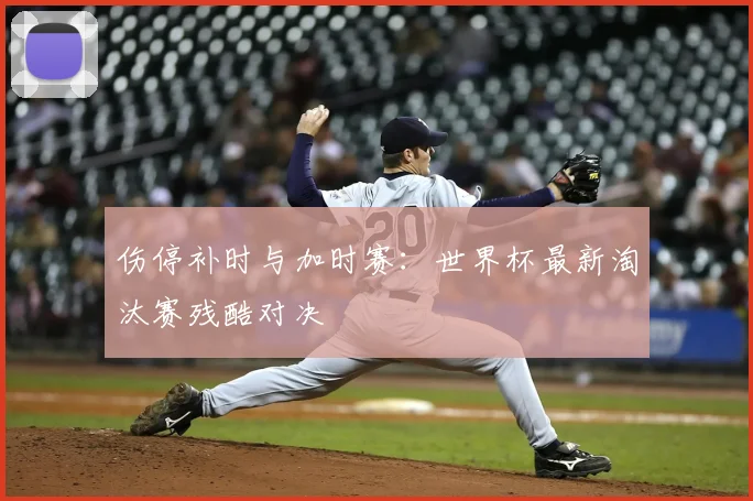 伤停补时与加时赛:世界杯最新淘汰赛残酷对决