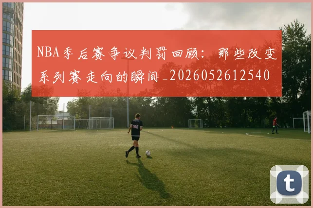 NBA季后赛争议判罚回顾:那些改变系列赛走向的瞬间_20260526125403