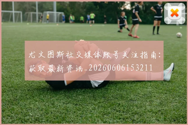 尤文图斯社交媒体账号关注指南：获取最新资讯_20260606153211