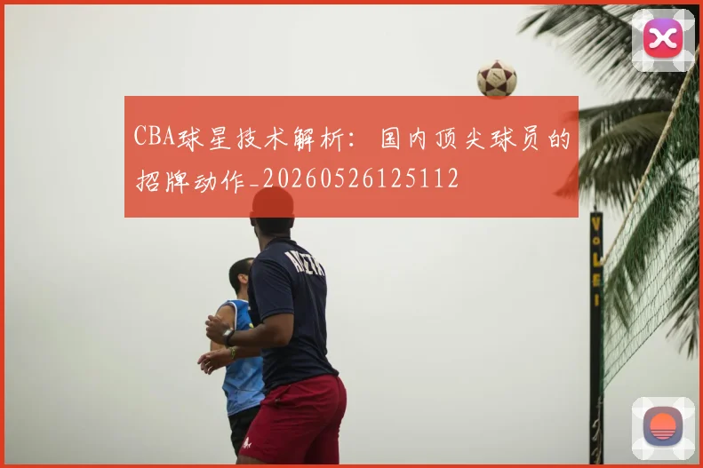 CBA球星技术解析：国内顶尖球员的招牌动作_20260526125112