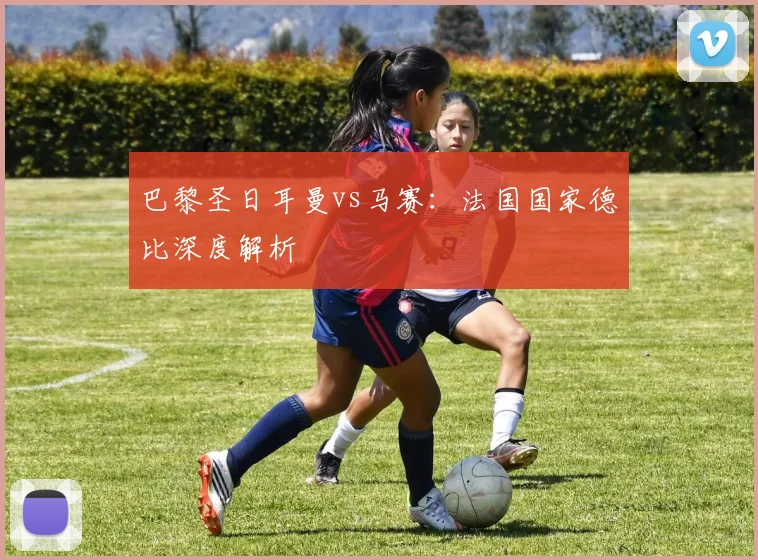 巴黎圣日耳曼vs马赛：法国国家德比深度解析