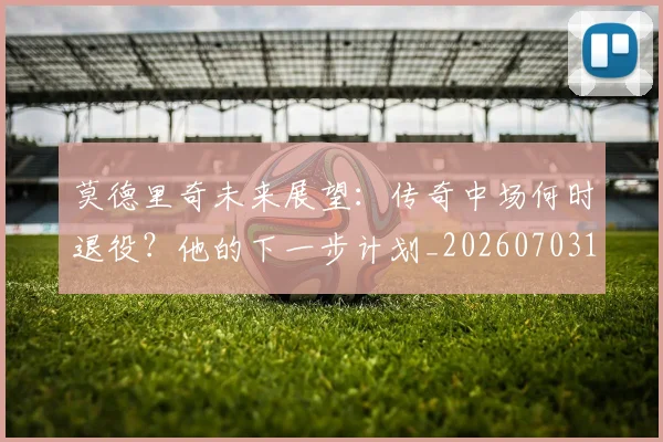 莫德里奇未来展望:传奇中场何时退役?他的下一步计划_20260703181750
