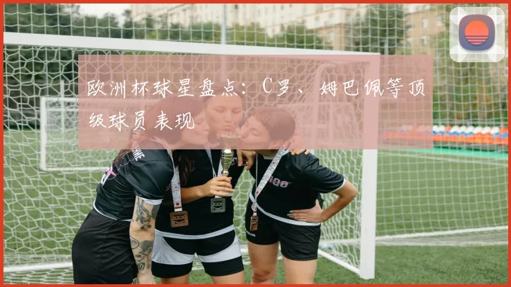 欧洲杯球星盘点：C罗、姆巴佩等顶级球员表现