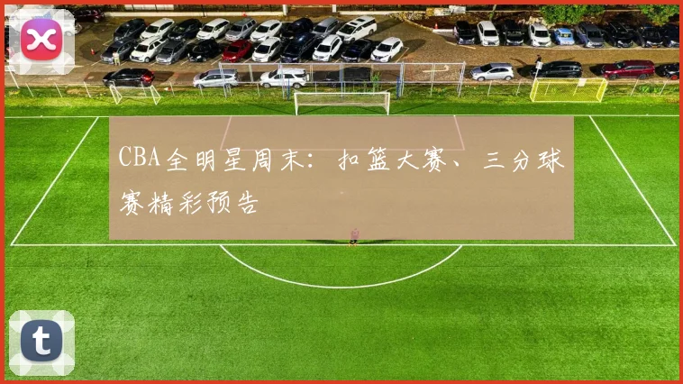 CBA全明星周末：扣篮大赛、三分球赛精彩预告