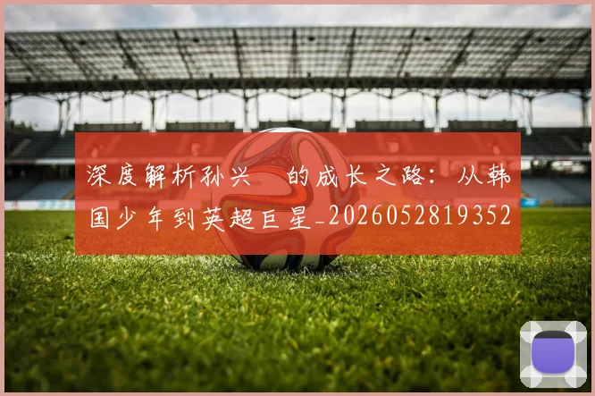 深度解析孙兴慜的成长之路:从韩国少年到英超巨星_20260528193521