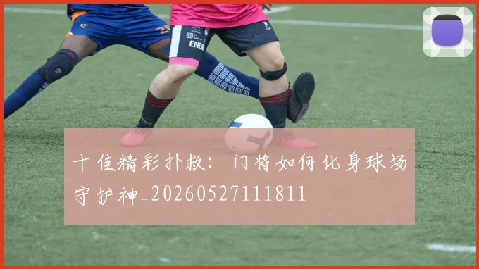 十佳精彩扑救：门将如何化身球场守护神_20260527111811