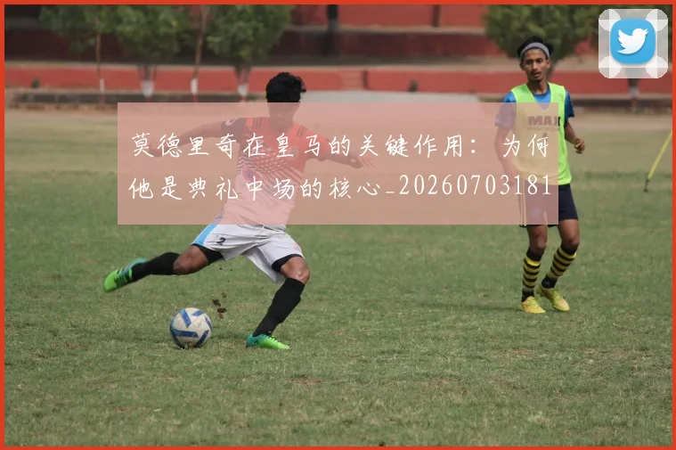 莫德里奇在皇马的关键作用：为何他是典礼中场的核心_20260703181747