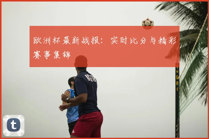 欧洲杯最新战报：实时比分与精彩赛事集锦
