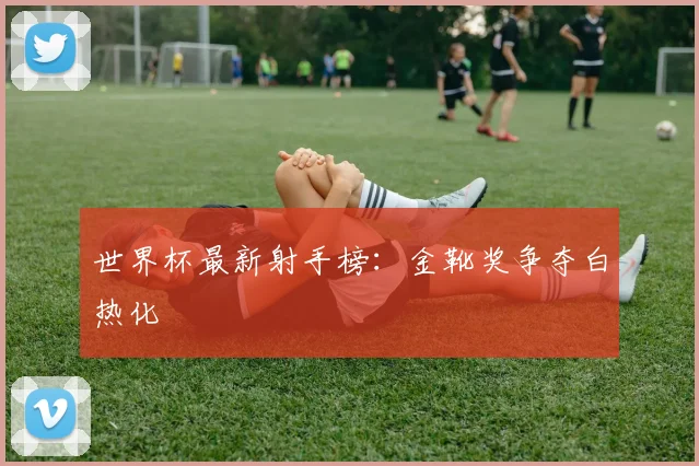 世界杯最新射手榜：金靴奖争夺白热化